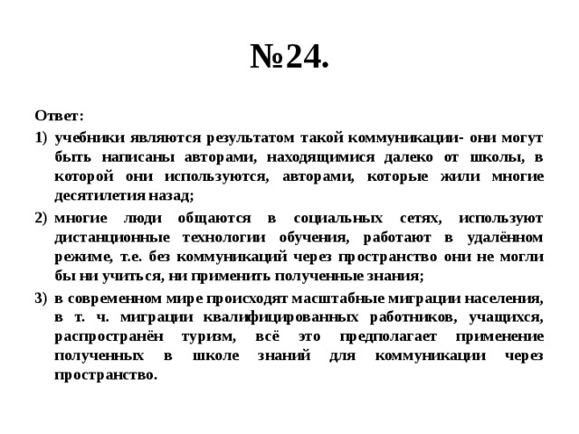 № 24. Ответ: учебники являются результатом такой коммуникации- они могут быть написаны авторами, находящимися далеко от школы, в которой они используются, авторами, которые жили многие десятилетия назад; многие люди общаются в социальных сетях, используют дистанционные технологии обучения, работают в удалённом режиме, т.е. без коммуникаций через пространство они не могли бы ни учиться, ни применить полученные знания; в современном мире происходят масштабные миграции населения, в т. ч. миграции квалифицированных работников, учащихся, распространён туризм, всё это предполагает применение полученных в школе знаний для коммуникации через пространство. 