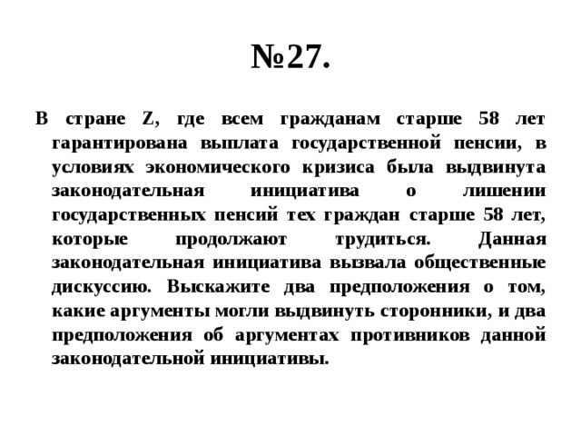 № 27. В стране Z, где всем гражданам старше 58 лет гарантирована выплата государственной пенсии, в условиях экономического кризиса была выдвинута законодательная инициатива о лишении государственных пенсий тех граждан старше 58 лет, которые продолжают трудиться. Данная законодательная инициатива вызвала общественные дискуссию. Выскажите два предположения о том, какие аргументы могли выдвинуть сторонники, и два предположения об аргументах противников данной законодательной инициативы. 