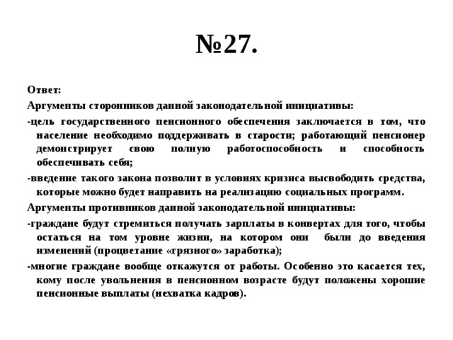 № 27. Ответ: Аргументы сторонников данной законодательной инициативы: -цель государственного пенсионного обеспечения заключается в том, что население необходимо поддерживать в старости; работающий пенсионер демонстрирует свою полную работоспособность и способность обеспечивать себя; -введение такого закона позволит в условиях кризиса высвободить средства, которые можно будет направить на реализацию социальных программ. Аргументы противников данной законодательной инициативы: -граждане будут стремиться получать зарплаты в конвертах для того, чтобы остаться на том уровне жизни, на котором они были до введения изменений (процветание «грязного» заработка); -многие граждане вообще откажутся от работы. Особенно это касается тех, кому после увольнения в пенсионном возрасте будут положены хорошие пенсионные выплаты (нехватка кадров). 