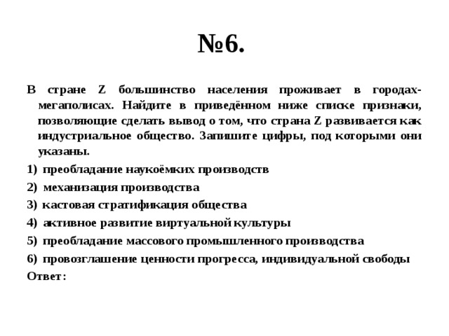 № 6. В стране Z большинство населения проживает в городах-мегаполисах. Найдите в приведённом ниже списке признаки, позволяющие сделать вывод о том, что страна Z развивается как индустриальное общество. Запишите цифры, под которыми они указаны. преобладание наукоёмких производств механизация производства кастовая стратификация общества активное развитие виртуальной культуры преобладание массового промышленного производства провозглашение ценности прогресса, индивидуальной свободы Ответ: 