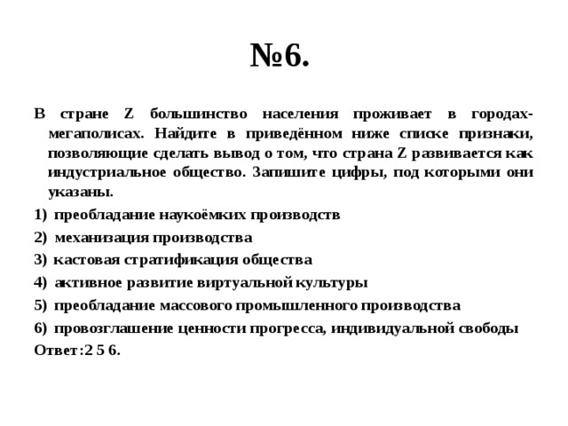 № 6. В стране Z большинство населения проживает в городах-мегаполисах. Найдите в приведённом ниже списке признаки, позволяющие сделать вывод о том, что страна Z развивается как индустриальное общество. Запишите цифры, под которыми они указаны. преобладание наукоёмких производств механизация производства кастовая стратификация общества активное развитие виртуальной культуры преобладание массового промышленного производства провозглашение ценности прогресса, индивидуальной свободы Ответ:2 5 6. 