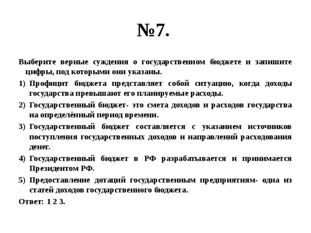 № 7. Выберите верные суждения о государственном бюджете и запишите цифры, под которыми они указаны. Профицит бюджета представляет собой ситуацию, когда доходы государства превышают его планируемые расходы. Государственный бюджет- это смета доходов и расходов государства на определённый период времени. Государственный бюджет составляется с указанием источников поступления государственных доходов и направлений расходования денег. Государственный бюджет в РФ разрабатывается и принимается Президентом РФ. Предоставление дотаций государственным предприятиям- одна из статей доходов государственного бюджета. Ответ: 1 2 3. 