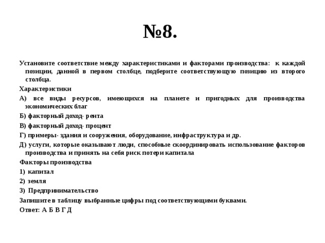 № 8. Установите соответствие между характеристиками и факторами производства: к каждой позиции, данной в первом столбце, подберите соответствующую позицию из второго столбца. Характеристики А) все виды ресурсов, имеющихся на планете и пригодных для производства экономических благ Б) факторный доход- рента В) факторный доход- процент Г) примеры- здания и сооружения, оборудование, инфраструктура и др. Д) услуги, которые оказывают люди, способные скоординировать использование факторов производства и принять на себя риск потери капитала Факторы производства капитал земля Предпринимательство Запишите в таблицу выбранные цифры под соответствующими буквами. Ответ: А Б В Г Д 