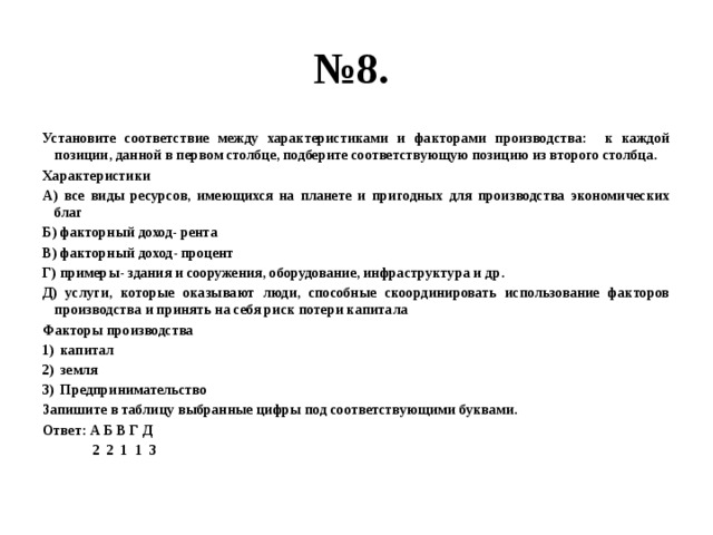 № 8. Установите соответствие между характеристиками и факторами производства: к каждой позиции, данной в первом столбце, подберите соответствующую позицию из второго столбца. Характеристики А) все виды ресурсов, имеющихся на планете и пригодных для производства экономических благ Б) факторный доход- рента В) факторный доход- процент Г) примеры- здания и сооружения, оборудование, инфраструктура и др. Д) услуги, которые оказывают люди, способные скоординировать использование факторов производства и принять на себя риск потери капитала Факторы производства капитал земля Предпринимательство Запишите в таблицу выбранные цифры под соответствующими буквами. Ответ: А Б В Г Д  2 2 1 1 3 