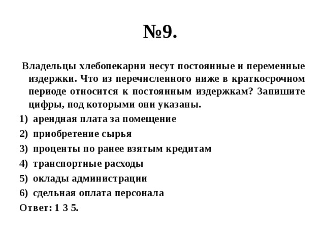 № 9.  Владельцы хлебопекарни несут постоянные и переменные издержки. Что из перечисленного ниже в краткосрочном периоде относится к постоянным издержкам? Запишите цифры, под которыми они указаны. арендная плата за помещение приобретение сырья проценты по ранее взятым кредитам транспортные расходы оклады администрации сдельная оплата персонала Ответ: 1 3 5. 