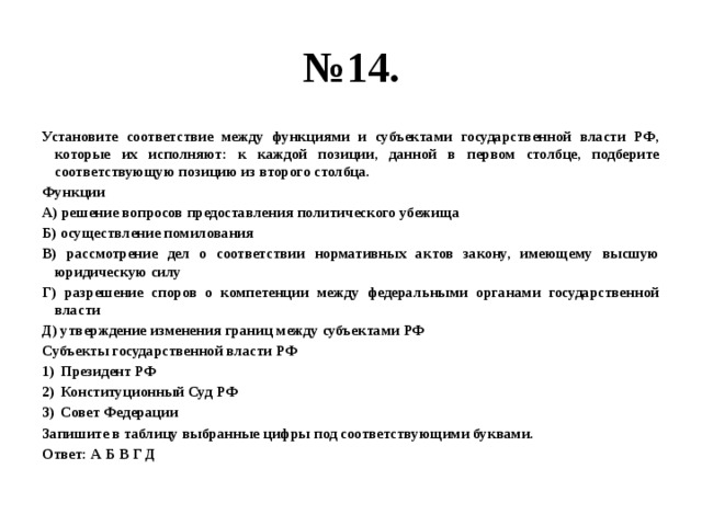 № 14. Установите соответствие между функциями и субъектами государственной власти РФ, которые их исполняют: к каждой позиции, данной в первом столбце, подберите соответствующую позицию из второго столбца. Функции А) решение вопросов предоставления политического убежища Б) осуществление помилования В) рассмотрение дел о соответствии нормативных актов закону, имеющему высшую юридическую силу Г) разрешение споров о компетенции между федеральными органами государственной власти Д) утверждение изменения границ между субъектами РФ Субъекты государственной власти РФ Президент РФ Конституционный Суд РФ Совет Федерации Запишите в таблицу выбранные цифры под соответствующими буквами. Ответ: А Б В Г Д 