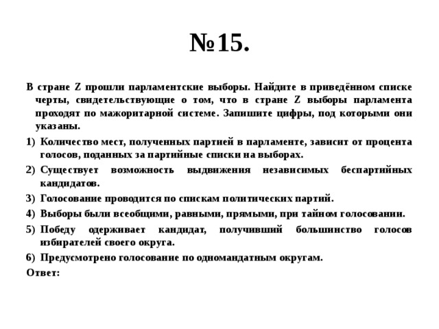 № 15. В стране Z прошли парламентские выборы. Найдите в приведённом списке черты, свидетельствующие о том, что в стране Z выборы парламента проходят по мажоритарной системе. Запишите цифры, под которыми они указаны. Количество мест, полученных партией в парламенте, зависит от процента голосов, поданных за партийные списки на выборах. Существует возможность выдвижения независимых беспартийных кандидатов. Голосование проводится по спискам политических партий. Выборы были всеобщими, равными, прямыми, при тайном голосовании. Победу одерживает кандидат, получивший большинство голосов избирателей своего округа. Предусмотрено голосование по одномандатным округам. Ответ: 