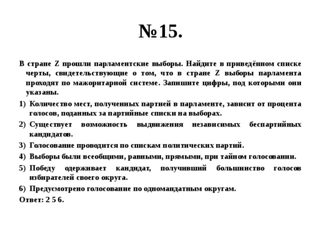 № 15. В стране Z прошли парламентские выборы. Найдите в приведённом списке черты, свидетельствующие о том, что в стране Z выборы парламента проходят по мажоритарной системе. Запишите цифры, под которыми они указаны. Количество мест, полученных партией в парламенте, зависит от процента голосов, поданных за партийные списки на выборах. Существует возможность выдвижения независимых беспартийных кандидатов. Голосование проводится по спискам политических партий. Выборы были всеобщими, равными, прямыми, при тайном голосовании. Победу одерживает кандидат, получивший большинство голосов избирателей своего округа. Предусмотрено голосование по одномандатным округам. Ответ: 2 5 6. 