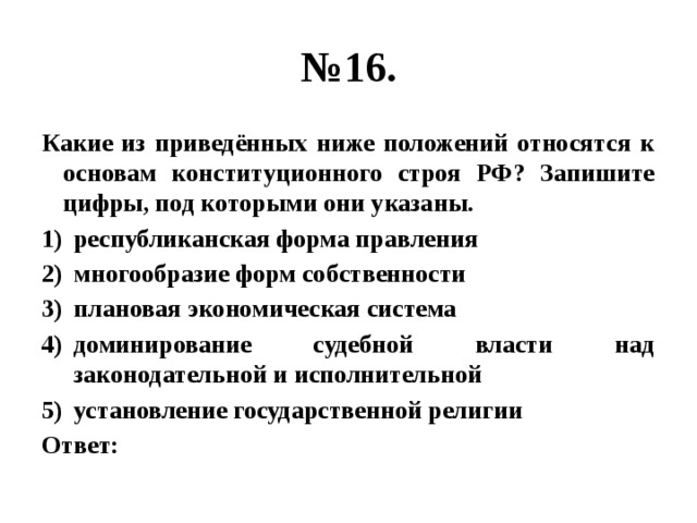 № 16. Какие из приведённых ниже положений относятся к основам конституционного строя РФ? Запишите цифры, под которыми они указаны. республиканская форма правления многообразие форм собственности плановая экономическая система доминирование судебной власти над законодательной и исполнительной установление государственной религии Ответ: 