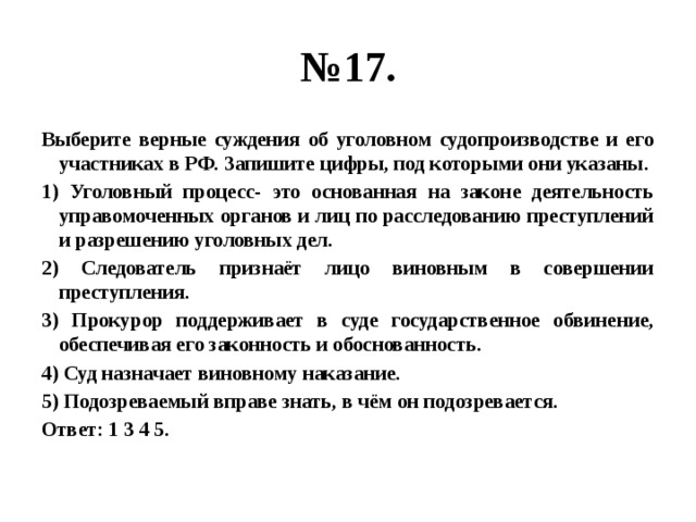 № 17. Выберите верные суждения об уголовном судопроизводстве и его участниках в РФ. Запишите цифры, под которыми они указаны. 1) Уголовный процесс- это основанная на законе деятельность управомоченных органов и лиц по расследованию преступлений и разрешению уголовных дел. 2) Следователь признаёт лицо виновным в совершении преступления. 3) Прокурор поддерживает в суде государственное обвинение, обеспечивая его законность и обоснованность. 4) Суд назначает виновному наказание. 5) Подозреваемый вправе знать, в чём он подозревается. Ответ: 1 3 4 5. 