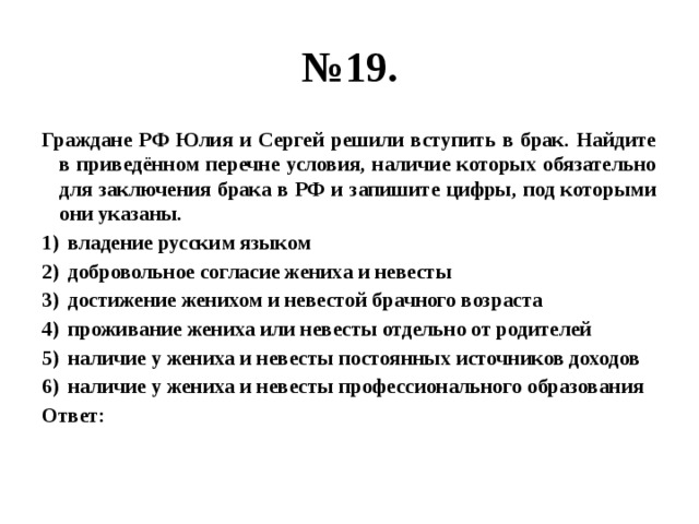 № 19. Граждане РФ Юлия и Сергей решили вступить в брак. Найдите в приведённом перечне условия, наличие которых обязательно для заключения брака в РФ и запишите цифры, под которыми они указаны. владение русским языком добровольное согласие жениха и невесты достижение женихом и невестой брачного возраста проживание жениха или невесты отдельно от родителей наличие у жениха и невесты постоянных источников доходов наличие у жениха и невесты профессионального образования Ответ: 