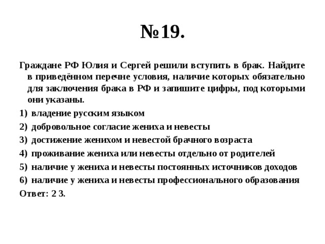 № 19. Граждане РФ Юлия и Сергей решили вступить в брак. Найдите в приведённом перечне условия, наличие которых обязательно для заключения брака в РФ и запишите цифры, под которыми они указаны. владение русским языком добровольное согласие жениха и невесты достижение женихом и невестой брачного возраста проживание жениха или невесты отдельно от родителей наличие у жениха и невесты постоянных источников доходов наличие у жениха и невесты профессионального образования Ответ: 2 3. 