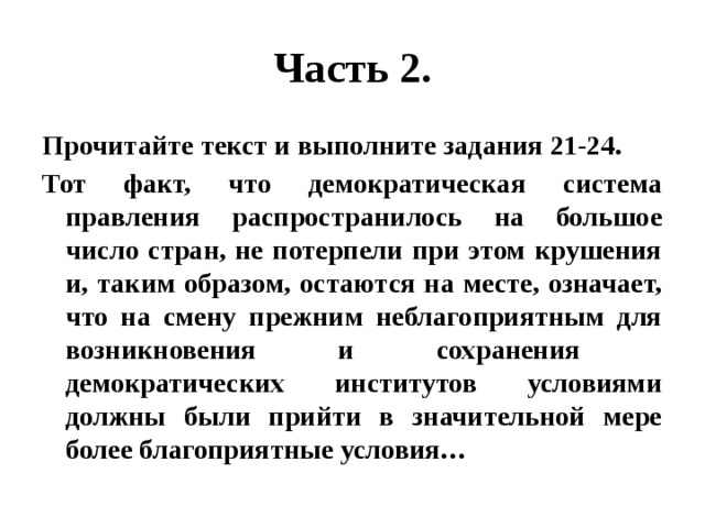 Часть 2. Прочитайте текст и выполните задания 21-24. Тот факт, что демократическая система правления распространилось на большое число стран, не потерпели при этом крушения и, таким образом, остаются на месте, означает, что на смену прежним неблагоприятным для возникновения и сохранения демократических институтов условиями должны были прийти в значительной мере более благоприятные условия… 