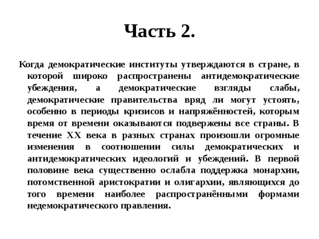 Часть 2. Когда демократические институты утверждаются в стране, в которой широко распространены антидемократические убеждения, а демократические взгляды слабы, демократические правительства вряд ли могут устоять, особенно в периоды кризисов и напряжённостей, которым время от времени оказываются подвержены все страны. В течение XX века в разных странах произошли огромные изменения в соотношении силы демократических и антидемократических идеологий и убеждений. В первой половине века существенно ослабла поддержка монархии, потомственной аристократии и олигархии, являющихся до того времени наиболее распространёнными формами недемократического правления. 