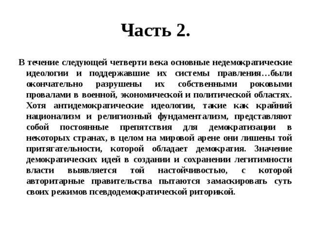 Часть 2. В течение следующей четверти века основные недемократические идеологии и поддержавшие их системы правления…были окончательно разрушены их собственными роковыми провалами в военной, экономической и политической областях. Хотя антидемократические идеологии, такие как крайний национализм и религиозный фундаментализм, представляют собой постоянные препятствия для демократизации в некоторых странах, в целом на мировой арене они лишены той притягательности, которой обладает демократия. Значение демократических идей в создании и сохранении легитимности власти выявляется той настойчивостью, с которой авторитарные правительства пытаются замаскировать суть своих режимов псевдодемократической риторикой. 