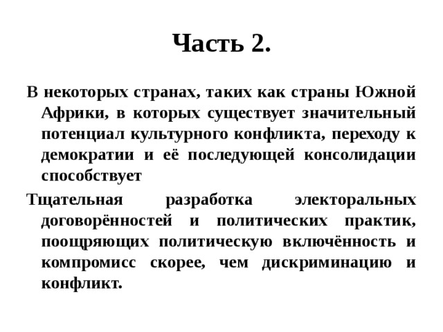 Часть 2. В некоторых странах, таких как страны Южной Африки, в которых существует значительный потенциал культурного конфликта, переходу к демократии и её последующей консолидации способствует Тщательная разработка электоральных договорённостей и политических практик, поощряющих политическую включённость и компромисс скорее, чем дискриминацию и конфликт. 