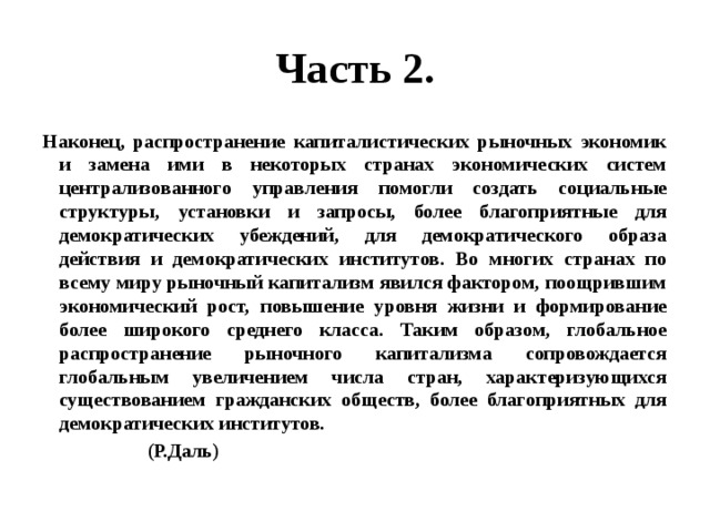 Часть 2. Наконец, распространение капиталистических рыночных экономик и замена ими в некоторых странах экономических систем централизованного управления помогли создать социальные структуры, установки и запросы, более благоприятные для демократических убеждений, для демократического образа действия и демократических институтов. Во многих странах по всему миру рыночный капитализм явился фактором, поощрившим экономический рост, повышение уровня жизни и формирование более широкого среднего класса. Таким образом, глобальное распространение рыночного капитализма сопровождается глобальным увеличением числа стран, характеризующихся существованием гражданских обществ, более благоприятных для демократических институтов.  (Р.Даль) 