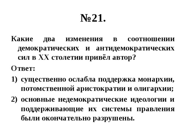 № 21. Какие два изменения в соотношении демократических и антидемократических сил в XX столетии привёл автор? Ответ: существенно ослабла поддержка монархии, потомственной аристократии и олигархии; основные недемократические идеологии и поддерживающие их системы правления были окончательно разрушены. 