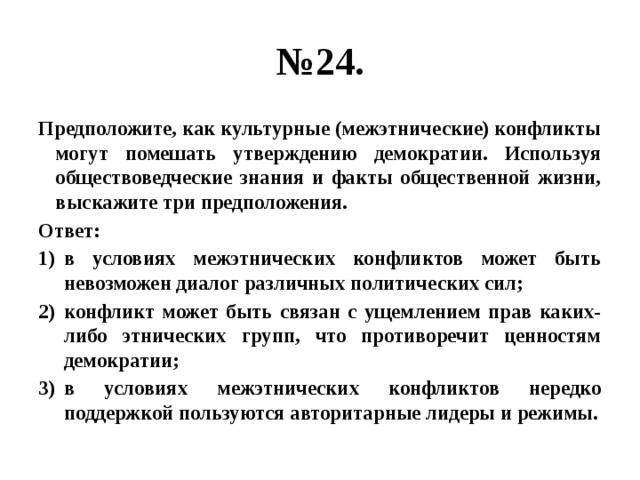 № 24. Предположите, как культурные (межэтнические) конфликты могут помешать утверждению демократии. Используя обществоведческие знания и факты общественной жизни, выскажите три предположения. Ответ: в условиях межэтнических конфликтов может быть невозможен диалог различных политических сил; конфликт может быть связан с ущемлением прав каких-либо этнических групп, что противоречит ценностям демократии; в условиях межэтнических конфликтов нередко поддержкой пользуются авторитарные лидеры и режимы. 