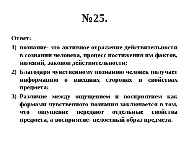 № 25. Ответ: познание- это активное отражение действительности в сознании человека, процесс постижения им фактов, явлений, законов действительности; Благодаря чувственному познанию человек получает информацию о внешних сторонах и свойствах предмета; Различие между ощущением и восприятием как формами чувственного познания заключается в том, что ощущение передают отдельные свойства предмета, а восприятие- целостный образ предмета. 