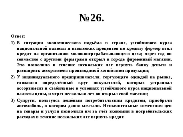 № 26. Ответ: В ситуации экономического подъёма в стране, устойчивого курса национальной валюты и невысоких процентов по кредиту фермер взял кредит на организацию молокоперерабатывающего цеха; через год он совместно с другими фермерами открыл в городе фирменный магазин. Это позволило в течение нескольких лет вернуть банку деньги и расширить ассортимент производимой хозяйством продукции; У индивидуального предпринимателя, торгующего одеждой на рынке, сложился определённый круг покупателей, которых устраивал ассортимент и стабильные в условиях устойчивого курса национальной валюты цены, и через несколько лет он открыл свой магазин; Супруги, пользуясь дешёвым потребительским кредитом, приобрели автомобиль, о котором давно мечтали. Незначительные изменения цен на товары и услуги позволили им за счёт экономии в потребительских расходах в течение нескольких лет вернуть кредит. 