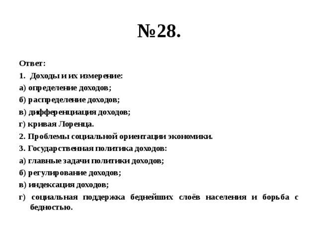 № 28. Ответ: Доходы и их измерение: а) определение доходов; б) распределение доходов; в) дифференциация доходов; г) кривая Лоренца. 2. Проблемы социальной ориентации экономики. 3. Государственная политика доходов: а) главные задачи политики доходов; б) регулирование доходов; в) индексация доходов; г) социальная поддержка беднейших слоёв населения и борьба с бедностью. 