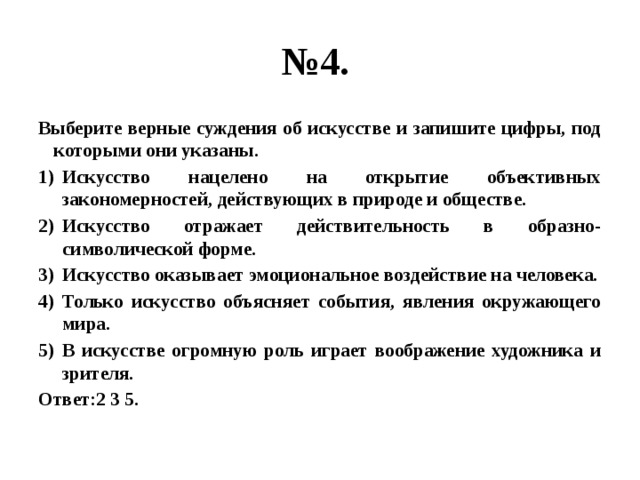 № 4. Выберите верные суждения об искусстве и запишите цифры, под которыми они указаны. Искусство нацелено на открытие объективных закономерностей, действующих в природе и обществе. Искусство отражает действительность в образно-символической форме. Искусство оказывает эмоциональное воздействие на человека. Только искусство объясняет события, явления окружающего мира. В искусстве огромную роль играет воображение художника и зрителя. Ответ:2 3 5. 