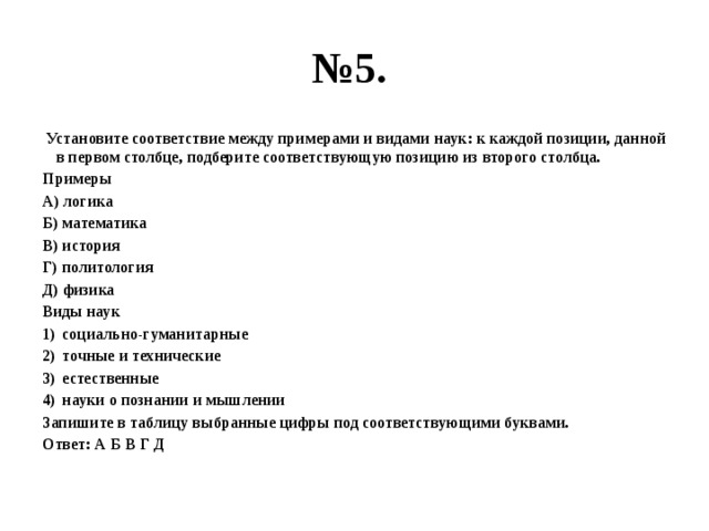 № 5.  Установите соответствие между примерами и видами наук: к каждой позиции, данной в первом столбце, подберите соответствующую позицию из второго столбца. Примеры А) логика Б) математика В) история Г) политология Д) физика Виды наук социально-гуманитарные точные и технические естественные науки о познании и мышлении Запишите в таблицу выбранные цифры под соответствующими буквами. Ответ: А Б В Г Д 