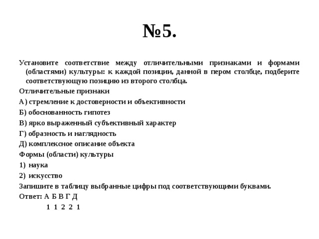 № 5. Установите соответствие между отличительными признаками и формами (областями) культуры: к каждой позиции, данной в пером столбце, подберите соответствующую позицию из второго столбца. Отличительные признаки А) стремление к достоверности и объективности Б) обоснованность гипотез В) ярко выраженный субъективный характер Г) образность и наглядность Д) комплексное описание объекта Формы (области) культуры наука искусство Запишите в таблицу выбранные цифры под соответствующими буквами. Ответ: А Б В Г Д  1 1 2 2 1 