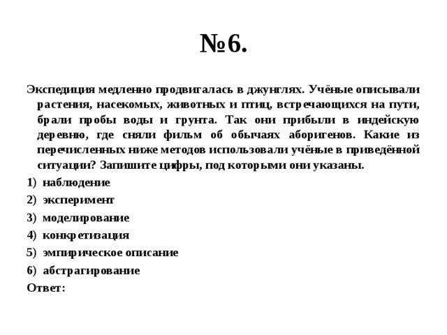 № 6. Экспедиция медленно продвигалась в джунглях. Учёные описывали растения, насекомых, животных и птиц, встречающихся на пути, брали пробы воды и грунта. Так они прибыли в индейскую деревню, где сняли фильм об обычаях аборигенов. Какие из перечисленных ниже методов использовали учёные в приведённой ситуации? Запишите цифры, под которыми они указаны. наблюдение эксперимент моделирование конкретизация эмпирическое описание абстрагирование Ответ: 