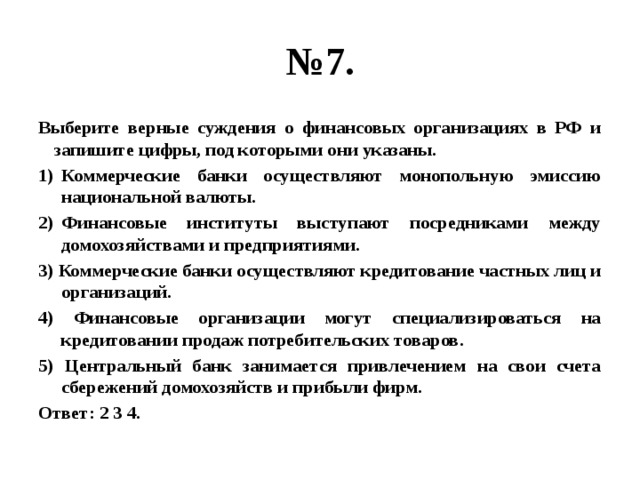 № 7. Выберите верные суждения о финансовых организациях в РФ и запишите цифры, под которыми они указаны. Коммерческие банки осуществляют монопольную эмиссию национальной валюты. Финансовые институты выступают посредниками между домохозяйствами и предприятиями. 3) Коммерческие банки осуществляют кредитование частных лиц и организаций. 4) Финансовые организации могут специализироваться на кредитовании продаж потребительских товаров. 5) Центральный банк занимается привлечением на свои счета сбережений домохозяйств и прибыли фирм. Ответ: 2 3 4. 