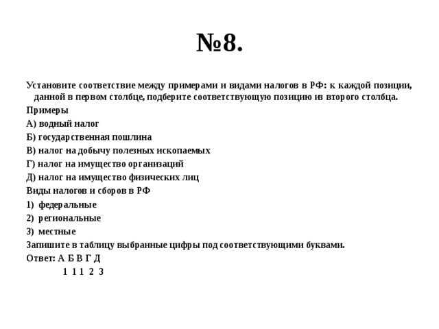 № 8. Установите соответствие между примерами и видами налогов в РФ: к каждой позиции, данной в первом столбце, подберите соответствующую позицию из второго столбца. Примеры А) водный налог Б) государственная пошлина В) налог на добычу полезных ископаемых Г) налог на имущество организаций Д) налог на имущество физических лиц Виды налогов и сборов в РФ федеральные региональные местные Запишите в таблицу выбранные цифры под соответствующими буквами. Ответ: А Б В Г Д  1 1 1 2 3 