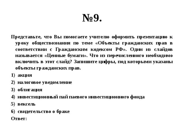 № 9. Представьте, что Вы помогаете учителю оформить презентацию к уроку обществознания по теме «Объекты гражданских прав в соответствии с Гражданским кодексом РФ». Один из слайдов называется «Ценные бумаги». Что из перечисленного необходимо включить в этот слайд? Запишите цифры, под которыми указаны объекты гражданских прав. акция налоговое уведомление облигация инвестиционный пай паевого инвестиционного фонда вексель свидетельство о браке Ответ: 