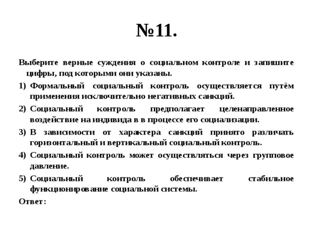 № 11. Выберите верные суждения о социальном контроле и запишите цифры, под которыми они указаны. Формальный социальный контроль осуществляется путём применения исключительно негативных санкций. Социальный контроль предполагает целенаправленное воздействие на индивида в в процессе его социализации. В зависимости от характера санкций принято различать горизонтальный и вертикальный социальный контроль. Социальный контроль может осуществляться через групповое давление. Социальный контроль обеспечивает стабильное функционирование социальной системы. Ответ: 