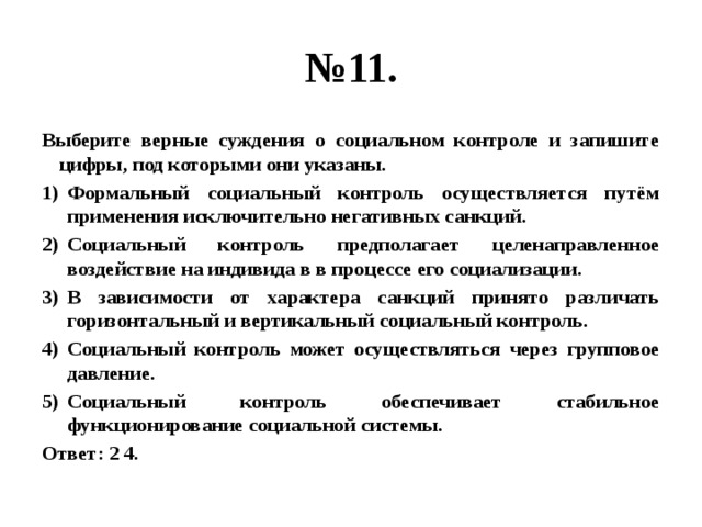 № 11. Выберите верные суждения о социальном контроле и запишите цифры, под которыми они указаны. Формальный социальный контроль осуществляется путём применения исключительно негативных санкций. Социальный контроль предполагает целенаправленное воздействие на индивида в в процессе его социализации. В зависимости от характера санкций принято различать горизонтальный и вертикальный социальный контроль. Социальный контроль может осуществляться через групповое давление. Социальный контроль обеспечивает стабильное функционирование социальной системы. Ответ: 2 4. 