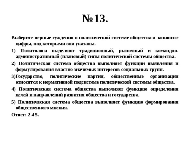 № 13. Выберите верные суждения о политической системе общества и запишите цифры, под которыми они указаны. 1) Политологи выделяют традиционный, рыночный и командно-административный (плановый) типы политической системы общества. 2) Политическая система общества выполняет функции выявления и формулирования властно значимых интересов социальных групп. 3)Государство, политические партии, общественные организации относятся к нормативной подсистеме политической системы общества. 4) Политическая система общества выполняет функцию определения целей и направлений развития общества и государства. 5) Политическая система общества выполняет функцию формирования общественного мнения. Ответ: 2 4 5.  