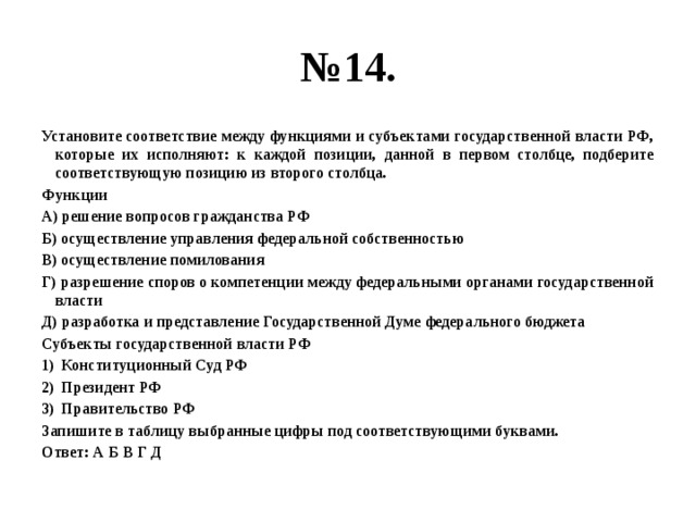 № 14. Установите соответствие между функциями и субъектами государственной власти РФ, которые их исполняют: к каждой позиции, данной в первом столбце, подберите соответствующую позицию из второго столбца. Функции А) решение вопросов гражданства РФ Б) осуществление управления федеральной собственностью В) осуществление помилования Г) разрешение споров о компетенции между федеральными органами государственной власти Д) разработка и представление Государственной Думе федерального бюджета Субъекты государственной власти РФ Конституционный Суд РФ Президент РФ Правительство РФ Запишите в таблицу выбранные цифры под соответствующими буквами. Ответ: А Б В Г Д 