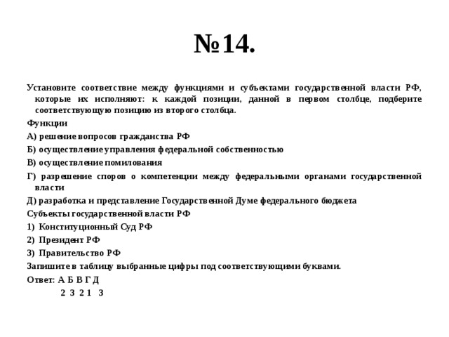 № 14. Установите соответствие между функциями и субъектами государственной власти РФ, которые их исполняют: к каждой позиции, данной в первом столбце, подберите соответствующую позицию из второго столбца. Функции А) решение вопросов гражданства РФ Б) осуществление управления федеральной собственностью В) осуществление помилования Г) разрешение споров о компетенции между федеральными органами государственной власти Д) разработка и представление Государственной Думе федерального бюджета Субъекты государственной власти РФ Конституционный Суд РФ Президент РФ Правительство РФ Запишите в таблицу выбранные цифры под соответствующими буквами. Ответ: А Б В Г Д  2 3 2 1 3 