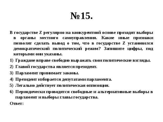 № 15. В государстве Z регулярно на конкурентной основе проходят выборы в органы местного самоуправления. Какие иные признаки позволят сделать вывод о том, что в государстве Z установился демократический политический режим? Запишите цифры, под которыми они указаны. Граждане вправе свободно выражать свои политические взгляды. Главой государства является президент. Парламент принимает законы. Президент избирается депутатами парламента. Легально действует политическая оппозиция. Периодически проводятся свободные и альтернативные выборы в парламент и выборы главы государства. Ответ: 