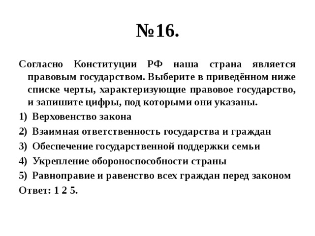 № 16. Согласно Конституции РФ наша страна является правовым государством. Выберите в приведённом ниже списке черты, характеризующие правовое государство, и запишите цифры, под которыми они указаны. Верховенство закона Взаимная ответственность государства и граждан Обеспечение государственной поддержки семьи Укрепление обороноспособности страны Равноправие и равенство всех граждан перед законом Ответ: 1 2 5. 