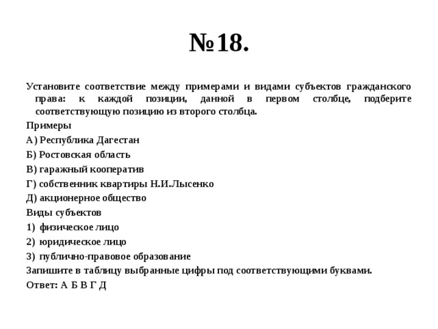 № 18. Установите соответствие между примерами и видами субъектов гражданского права: к каждой позиции, данной в первом столбце, подберите соответствующую позицию из второго столбца. Примеры А) Республика Дагестан Б) Ростовская область В) гаражный кооператив Г) собственник квартиры Н.И.Лысенко Д) акционерное общество Виды субъектов физическое лицо юридическое лицо публично-правовое образование Запишите в таблицу выбранные цифры под соответствующими буквами. Ответ: А Б В Г Д 