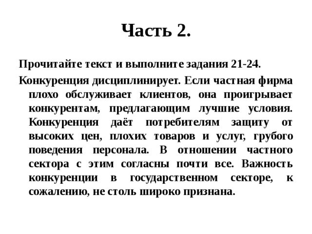 Часть 2. Прочитайте текст и выполните задания 21-24. Конкуренция дисциплинирует. Если частная фирма плохо обслуживает клиентов, она проигрывает конкурентам, предлагающим лучшие условия. Конкуренция даёт потребителям защиту от высоких цен, плохих товаров и услуг, грубого поведения персонала. В отношении частного сектора с этим согласны почти все. Важность конкуренции в государственном секторе, к сожалению, не столь широко признана. 