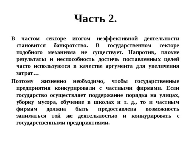 Часть 2. В частом секторе итогом неэффективной деятельности становится банкротство. В государственном секторе подобного механизма не существует. Напротив, плохие результаты и неспособность достичь поставленных целей часто используются в качестве аргумента для увеличения затрат… Поэтому жизненно необходимо, чтобы государственные предприятия конкурировали с частными фирмами. Если государство осуществляет поддержание порядка на улицах, уборку мусора, обучение в школах и т. д., то и частным фирмам должна быть предоставлена возможность заниматься той же деятельностью и конкурировать с государственными предприятиями. 