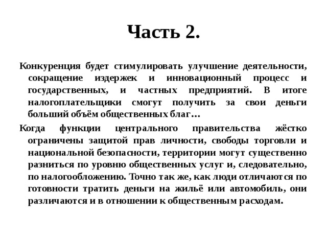 Часть 2. Конкуренция будет стимулировать улучшение деятельности, сокращение издержек и инновационный процесс и государственных, и частных предприятий. В итоге налогоплательщики смогут получить за свои деньги больший объём общественных благ… Когда функции центрального правительства жёстко ограничены защитой прав личности, свободы торговли и национальной безопасности, территории могут существенно разниться по уровню общественных услуг и, следовательно, по налогообложению. Точно так же, как люди отличаются по готовности тратить деньги на жильё или автомобиль, они различаются и в отношении к общественным расходам. 