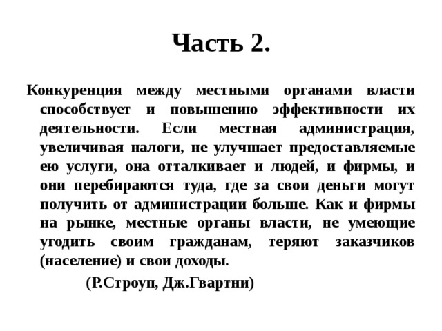 Часть 2. Конкуренция между местными органами власти способствует и повышению эффективности их деятельности. Если местная администрация, увеличивая налоги, не улучшает предоставляемые ею услуги, она отталкивает и людей, и фирмы, и они перебираются туда, где за свои деньги могут получить от администрации больше. Как и фирмы на рынке, местные органы власти, не умеющие угодить своим гражданам, теряют заказчиков (население) и свои доходы.  (Р.Строуп, Дж.Гвартни) 