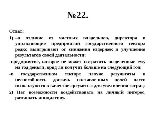 № 22. Ответ: – в отличие от частных владельцев, директора и управляющие предприятий государственного сектора редко выигрывают от снижения издержек и улучшения результатов своей деятельности; -предприятие, которое не может потратить выделенные ему на год деньги, вряд ли получит больше на следующий год; -в государственном секторе плохие результаты и неспособность достичь поставленных целей часто используются в качестве аргумента для увеличения затрат; 2) Нет возможности воздействовать на личный интерес, развивать инициативу. 