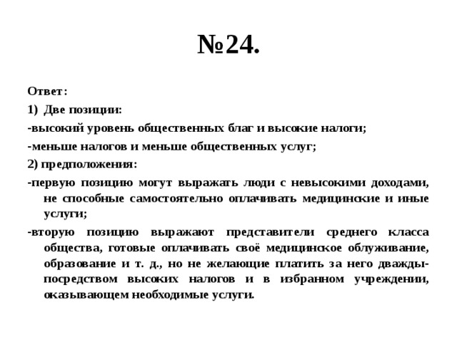 № 24. Ответ: Две позиции: -высокий уровень общественных благ и высокие налоги; -меньше налогов и меньше общественных услуг; 2) предположения: -первую позицию могут выражать люди с невысокими доходами, не способные самостоятельно оплачивать медицинские и иные услуги; -вторую позицию выражают представители среднего класса общества, готовые оплачивать своё медицинское облуживание, образование и т. д., но не желающие платить за него дважды- посредством высоких налогов и в избранном учреждении, оказывающем необходимые услуги. 