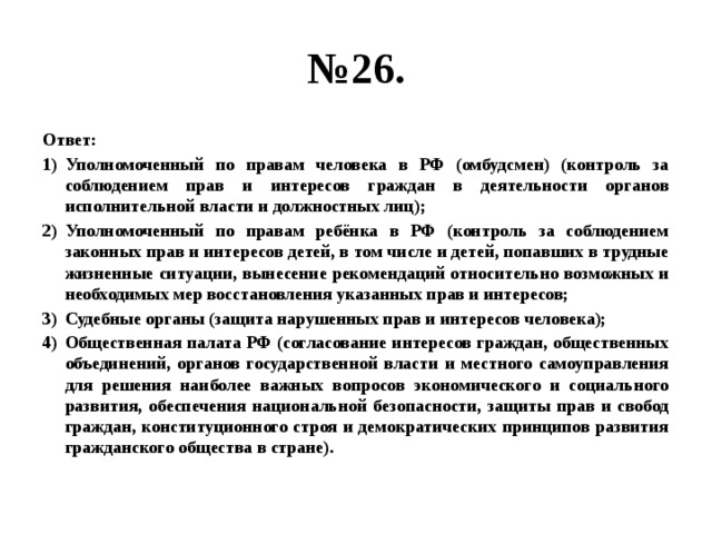 № 26. Ответ: Уполномоченный по правам человека в РФ (омбудсмен) (контроль за соблюдением прав и интересов граждан в деятельности органов исполнительной власти и должностных лиц); Уполномоченный по правам ребёнка в РФ (контроль за соблюдением законных прав и интересов детей, в том числе и детей, попавших в трудные жизненные ситуации, вынесение рекомендаций относительно возможных и необходимых мер восстановления указанных прав и интересов; Судебные органы (защита нарушенных прав и интересов человека); Общественная палата РФ (согласование интересов граждан, общественных объединений, органов государственной власти и местного самоуправления для решения наиболее важных вопросов экономического и социального развития, обеспечения национальной безопасности, защиты прав и свобод граждан, конституционного строя и демократических принципов развития гражданского общества в стране). 