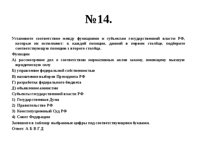 № 14. Установите соответствие между функциями и субъектам государственной власти РФ, которые их исполняют: к каждой позиции, данной в первом столбце, подберите соответствующую позицию з второго столбца. Функции А) рассмотрение дел о соответствии нормативных актов закону, имеющему высшую юридическую силу Б) управление федеральной собственностью В) назначение выборов Президента РФ Г) разработка федерального бюджета Д) объявление амнистии Субъекты государственной власти РФ Государственная Дума Правительство РФ Конституционный Суд РФ Совет Федерации Запишите в таблицу выбранные цифры под соответствующими буквами. Ответ: А Б В Г Д 