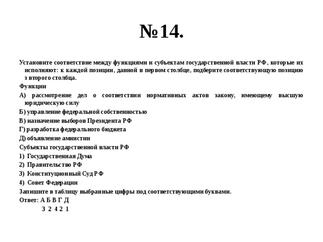 № 14. Установите соответствие между функциями и субъектам государственной власти РФ, которые их исполняют: к каждой позиции, данной в первом столбце, подберите соответствующую позицию з второго столбца. Функции А) рассмотрение дел о соответствии нормативных актов закону, имеющему высшую юридическую силу Б) управление федеральной собственностью В) назначение выборов Президента РФ Г) разработка федерального бюджета Д) объявление амнистии Субъекты государственной власти РФ Государственная Дума Правительство РФ Конституционный Суд РФ Совет Федерации Запишите в таблицу выбранные цифры под соответствующими буквами. Ответ: А Б В Г Д  3 2 4 2 1 